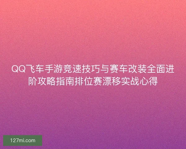 QQ飞车手游竞速技巧与赛车改装全面进阶攻略指南排位赛漂移实战心得