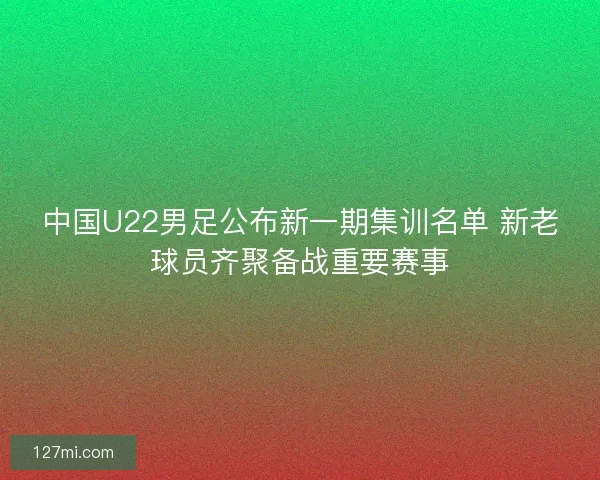 中国U22男足公布新一期集训名单 新老球员齐聚备战重要赛事